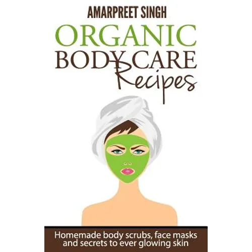 Organic Body Care Recipes: Homemade body scrubs, face masks, and secrets to ever glowing skin