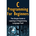 C Programming For Beginners: The Simple Guide to Learning C Programming Language Fast!