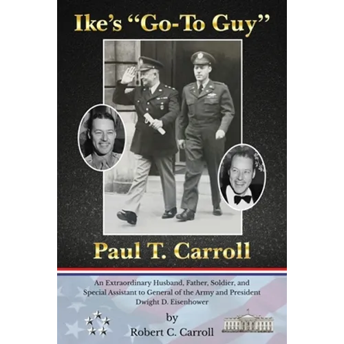 Ike's Go-To Guy, Paul T. Carroll: An Extraordinary Husband, Father, Soldier, and Special Assistant to General of the Army and President Dwight D. Eise