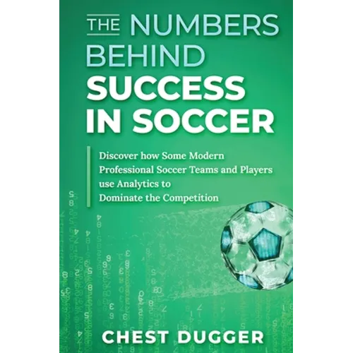 The Numbers Behind Success in Soccer: Discover how Some Modern Professional Soccer Teams and Players Use Analytics to Dominate the Competition