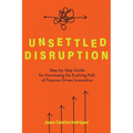 Unsettled Disruption: Step-by-Step Guide for Harnessing the Evolving Path of Purpose-Driven Innovation