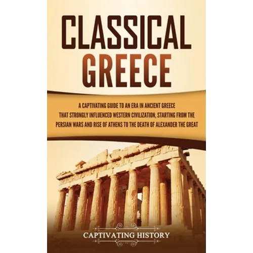 Classical Greece: A Captivating Guide to an Era in Ancient Greece That Strongly Influenced Western Civilization, Starting from the Persian Wars and Ri