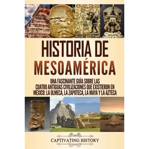 Historia de Mesoamérica: Una fascinante guía sobre las cuatro antiguas civilizaciones que existieron en México: la olmeca, la zapoteca, la maya y la a