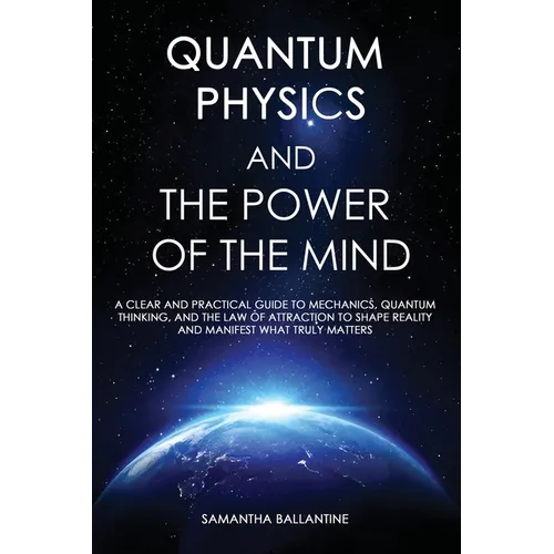 Quantum Physics and the Power of the Mind: A Clear and Practical Guide to Mechanics, Quantum Thinking, and the Law of Attraction to Shape Reality and