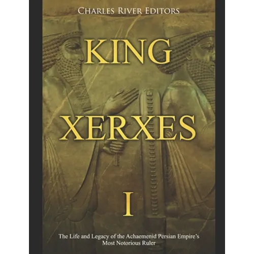 King Xerxes I: The Life and Legacy of the Achaemenid Persian Empire's Most Notorious Ruler