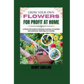 Grow Your Own Flowers For Profit At Home: A Step-By-Step Guide to Choosing, Planting, Cultivating, and Harvesting Profitable Cut Flowers