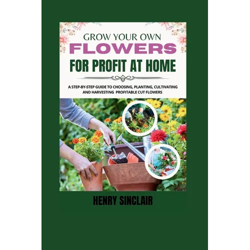 Grow Your Own Flowers For Profit At Home: A Step-By-Step Guide to Choosing, Planting, Cultivating, and Harvesting Profitable Cut Flowers