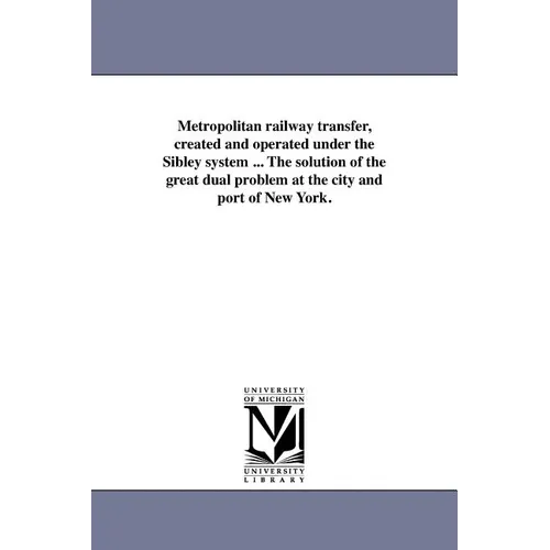 Metropolitan Railway Transfer, Created and Operated Under the Sibley System ... the Solution of the Great Dual Problem at the City and Port of New Yor