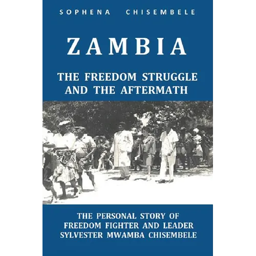 Zambia - The Freedom Struggle and the Aftermath: The Personal Story of Freedom Fighter and Leader Sylvester Mwamba Chisembele
