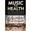 Music for Health: A Music Therapy Guide to Reduce Stress, Improve Sleep, Boost Mental Health, and Restore Mind-Body Balance Naturally