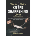 How to Start a Knife Sharpening Service: The Complete Guide to Starting Your Own Business Sharpening Knives, Scissors, Blades, Chainsaws, and More!