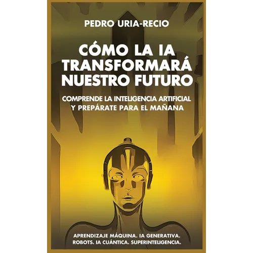 Cómo la IA Transformará Nuestro Futuro: Comprende la Inteligencia Artificial y Prepárate para el Mañana. Aprendizaje Máquina. IA Generativa. Robots. I