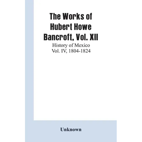 The Works of Hubert Howe Bancroft, Vol. XII: History of Mexico Vol. IV, 1804-1824