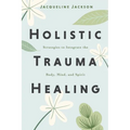 Holistic Trauma Healing: Strategies to Integrate the Body, Mind, and Spirit