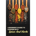 A Beginner's Guide To Cooking With Spices And Herbs: Natural Ingredient, Home Cook, Beginners Cookbook For Spices And Herbs