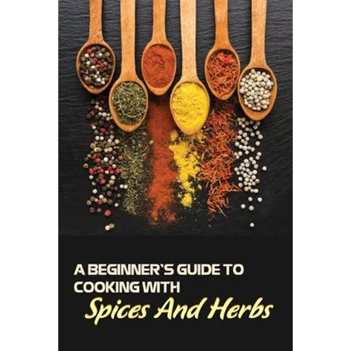A Beginner's Guide To Cooking With Spices And Herbs: Natural Ingredient, Home Cook, Beginners Cookbook For Spices And Herbs