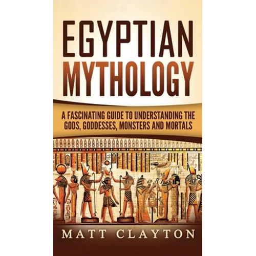 Egyptian Mythology: A Fascinating Guide to Understanding the Gods, Goddesses, Monsters, and Mortals