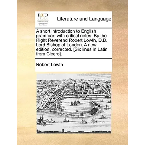 A Short Introduction to English Grammar: With Critical Notes. by the Right Reverend Robert Lowth, D.D. Lord Bishop of London. a New Edition, Corrected