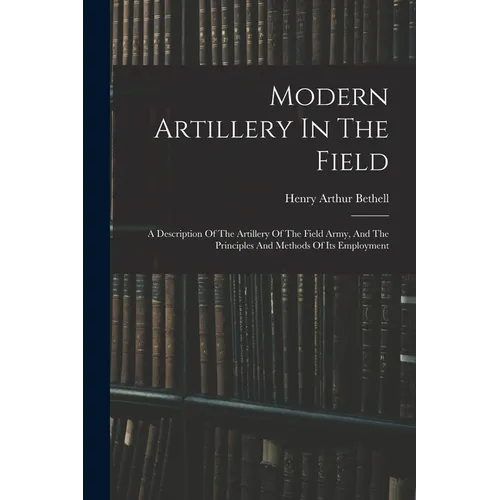 Modern Artillery In The Field: A Description Of The Artillery Of The Field Army, And The Principles And Methods Of Its Employment