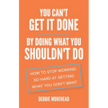 You Can't Get It Done By Doing What You Shouldn't Do: How to Stop Working So Hard at Getting What You Don't Want
