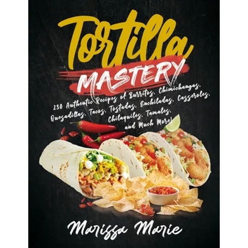 Tortilla Mastery: 230 Authentic Recipes of Burritos, Chimichangas, Quesadillas, Tacos, Tostadas, Enchiladas, Casseroles, Chilaquiles, Ta