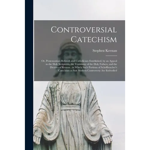 Controversial Catechism: or, Protestantism Refuted, and Catholicism Established, by an Appeal to the Holy Scriptures, the Testimony of the Holy