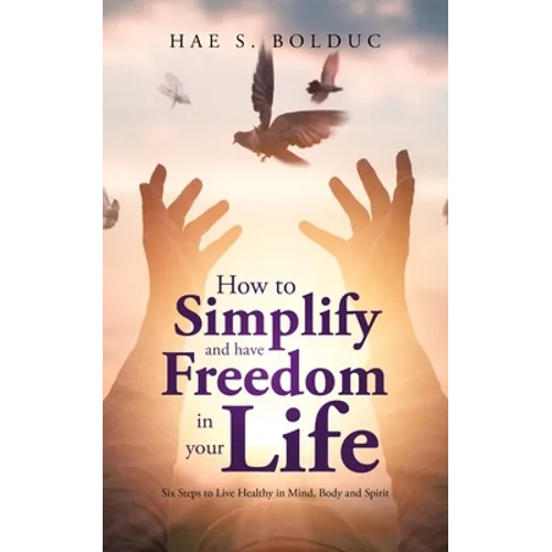 How to Simplify and Have Freedom in Your Life: Six Steps to Live Healthy in Mind, Body and Spirit