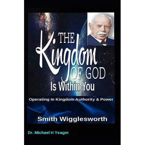 Smith Wigglesworth The Kingdom of God Is Within You: Operating In Kingdom Authority & Power