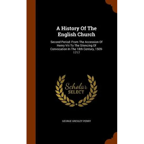 A History Of The English Church: Second Period: From The Accession Of Henry Viii To The Silencing Of Convocation In The 18th Century, 1509-1717