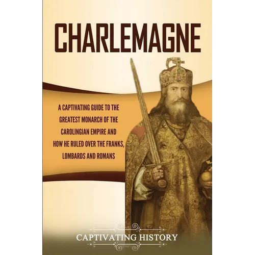 Charlemagne: A Captivating Guide to the Greatest Monarch of the Carolingian Empire and How He Ruled over the Franks, Lombards, and Romans