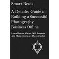 A Detailed Guide in Building a Successful Photography Business Online: Learn How to Market, Sell, Promote and Make Money as a Photographer