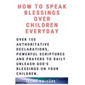 How to Speak Blessings Over Your Children Everyday: Over 150 Authoritative Declarations, Powerful Scriptures and Prayers to Daily Unleash God's Blessi