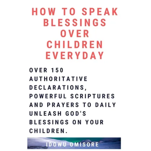 How to Speak Blessings Over Your Children Everyday: Over 150 Authoritative Declarations, Powerful Scriptures and Prayers to Daily Unleash God's Blessi