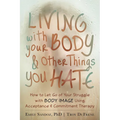 Living with Your Body and Other Things You Hate: How to Let Go of Your Struggle with Body Image Using Acceptance and Commitment Therapy