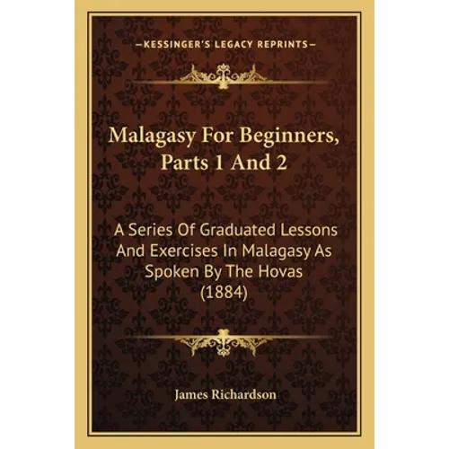 Malagasy For Beginners, Parts 1 And 2: A Series Of Graduated Lessons And Exercises In Malagasy As Spoken By The Hovas (1884)