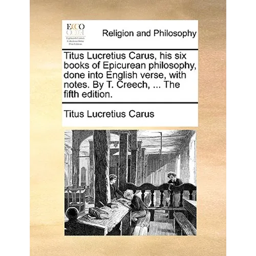 Titus Lucretius Carus, His Six Books of Epicurean Philosophy, Done Into English Verse, with Notes. by T. Creech, ... the Fifth Edition.