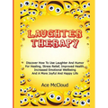 Laughter Therapy: Discover How To Use Laughter And Humor For Healing, Stress Relief, Improved Health, Increased Emotional Wellbeing And A More Joyful