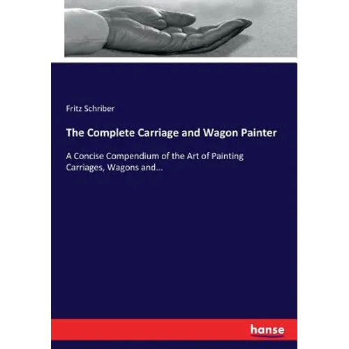 The Complete Carriage and Wagon Painter: A Concise Compendium of the Art of Painting Carriages, Wagons and...