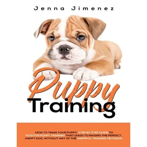 Puppy Training: A Step By Step Guide to Positive Puppy Training That Leads to Raising the Perfect, Happy Dog, Without Any of the Harmf