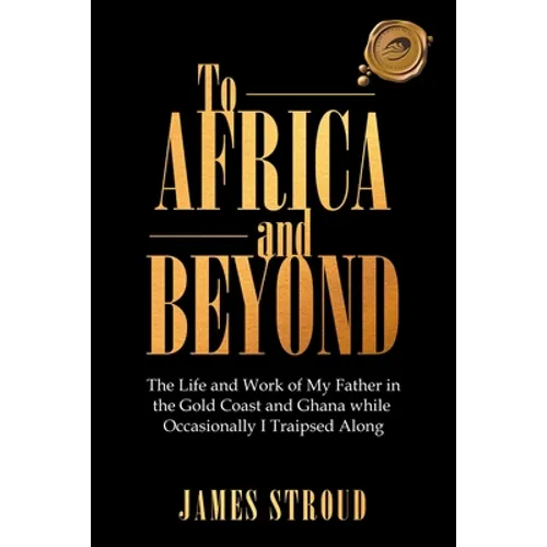 To Africa and Beyond: The Life and Work of My Father in the Gold Coast and Ghana While Occasionally I Traipsed Along