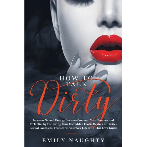How to Talk Dirty: Increase Sexual Energy Between You and Your Partner and F*ck Him by Following Your Forbidden Erotic Desires or Dirtier