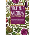 Vegetable Gardening for Beginners: A Simple Step-by-Step Guide to Growing Plants, Fruits and Flowers, Turning your Own Backyard into a Fertile and Col