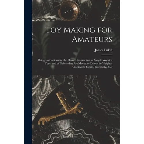 Toy Making for Amateurs: Being Instructions for the Home Construction of Simple Wooden Toys, and of Others That Are Moved or Driven by Weights,
