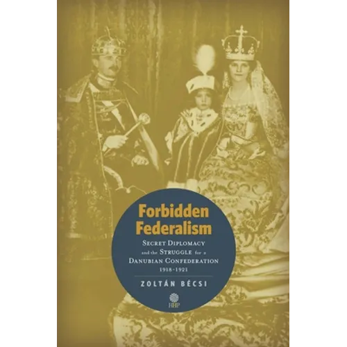 Forbidden Federalism: Secret Diplomacy and the Struggle for a Danube Confederation: 1918-1921