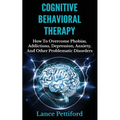 Cognitive Behavioral Therapy (CBT): How To Overcome Phobias, Addictions, Depression, Anxiety, And Other Problematic Disorders
