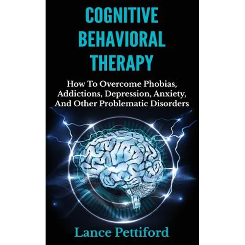 Cognitive Behavioral Therapy (CBT): How To Overcome Phobias, Addictions, Depression, Anxiety, And Other Problematic Disorders