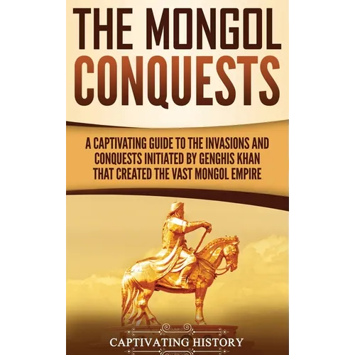 The Mongol Conquests: A Captivating Guide to the Invasions and Conquests Initiated by Genghis Khan That Created the Vast Mongol Empire