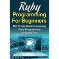 Ruby Programming For Beginners: The Simple Guide to Learning Ruby Programming Language Fast!