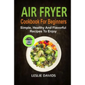 Air Fryer Cookbook For Beginners: Simple, Healthy And Flavorful Recipes To Enjoy