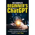 The Complete Beginner's Guide To ChatGPT: Unlock Practical AI and Master Prompts to Harness the Full Power of ChatGPT in Just 7 Days